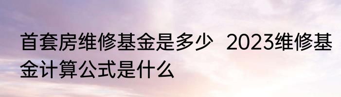 首套房维修基金是多少  2023维修基金计算公式是什么