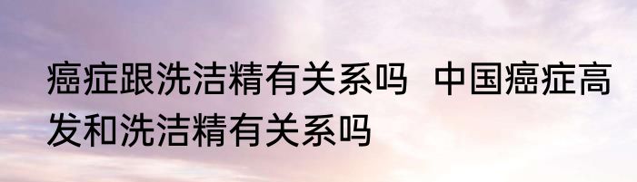 癌症跟洗洁精有关系吗  中国癌症高发和洗洁精有关系吗