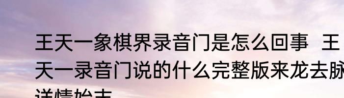 王天一象棋界录音门是怎么回事  王天一录音门说的什么完整版来龙去脉详情始末