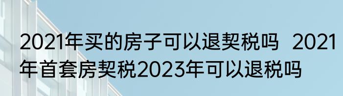 2021年买的房子可以退契税吗  2021年首套房契税2023年可以退税吗