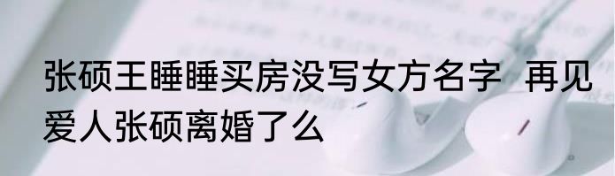 张硕王睡睡买房没写女方名字  再见爱人张硕离婚了么