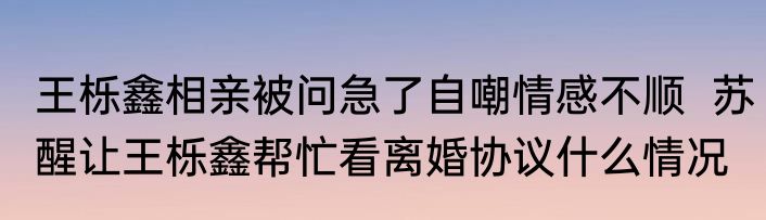 王栎鑫相亲被问急了自嘲情感不顺  苏醒让王栎鑫帮忙看离婚协议什么情况