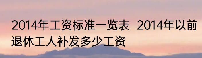 2014年工资标准一览表  2014年以前退休工人补发多少工资