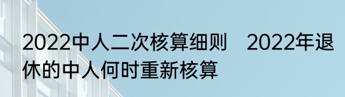 2022中人二次核算细则   2022年退休的中人何时重新核算