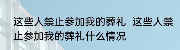 这些人禁止参加我的葬礼  这些人禁止参加我的葬礼什么情况