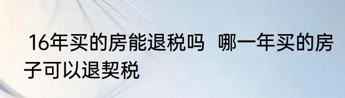  16年买的房能退税吗  哪一年买的房子可以退契税