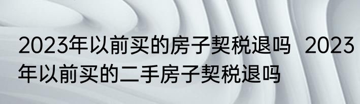 2023年以前买的房子契税退吗  2023年以前买的二手房子契税退吗