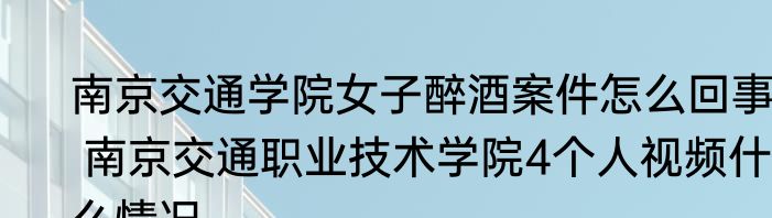 南京交通学院女子醉酒案件怎么回事  南京交通职业技术学院4个人视频什么情况