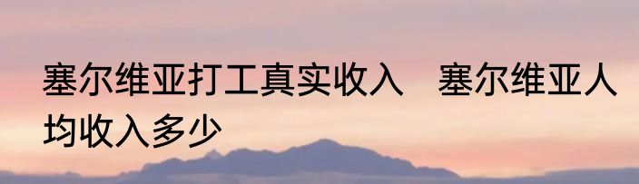 塞尔维亚打工真实收入   塞尔维亚人均收入多少