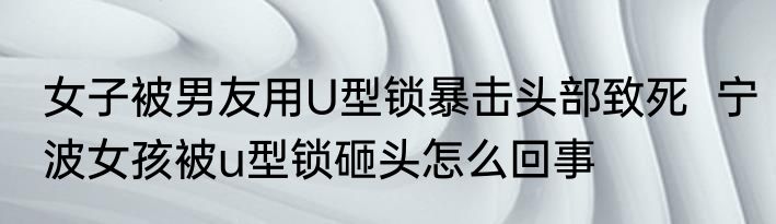 女子被男友用U型锁暴击头部致死  宁波女孩被u型锁砸头怎么回事