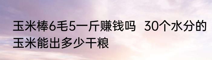 玉米棒6毛5一斤赚钱吗  30个水分的玉米能出多少干粮