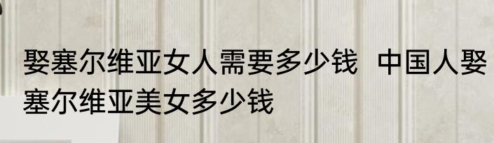 娶塞尔维亚女人需要多少钱  中国人娶塞尔维亚美女多少钱