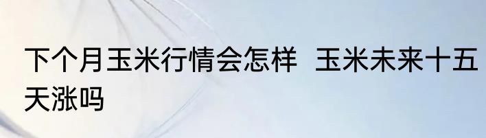 下个月玉米行情会怎样  玉米未来十五天涨吗