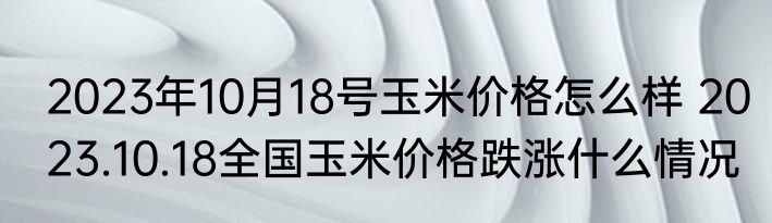 2023年10月18号玉米价格怎么样 2023.10.18全国玉米价格跌涨什么情况