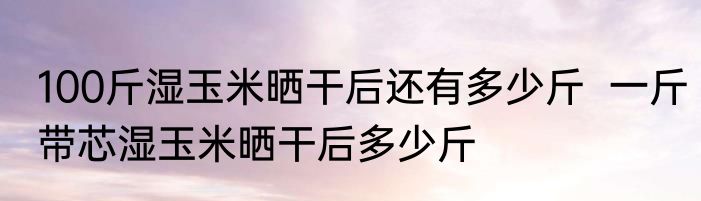100斤湿玉米晒干后还有多少斤  一斤带芯湿玉米晒干后多少斤