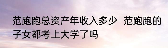 范跑跑总资产年收入多少  范跑跑的子女都考上大学了吗