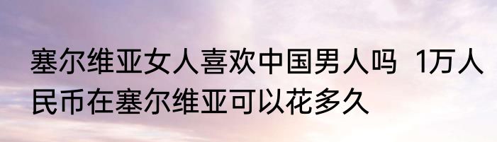 塞尔维亚女人喜欢中国男人吗  1万人民币在塞尔维亚可以花多久