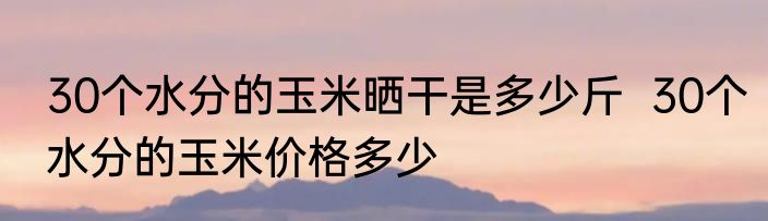 30个水分的玉米晒干是多少斤  30个水分的玉米价格多少