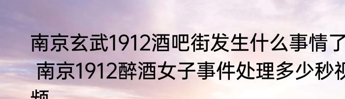 南京玄武1912酒吧街发生什么事情了  南京1912醉酒女子事件处理多少秒视频