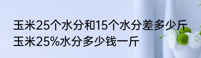 玉米25个水分和15个水分差多少斤  玉米25%水分多少钱一斤