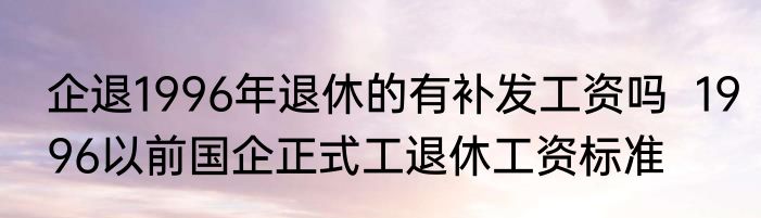 企退1996年退休的有补发工资吗  1996以前国企正式工退休工资标准