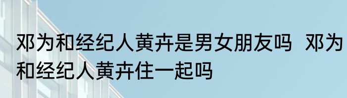 邓为和经纪人黄卉是男女朋友吗  邓为和经纪人黄卉住一起吗