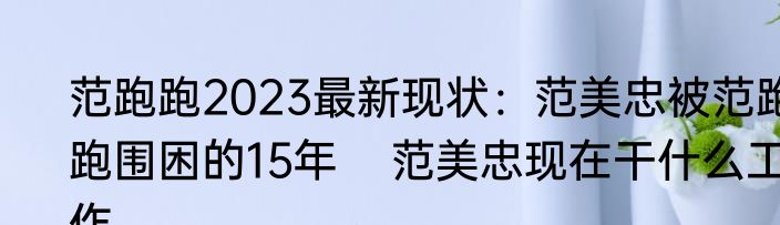 范跑跑2023最新现状：范美忠被范跑跑围困的15年    范美忠现在干什么工作