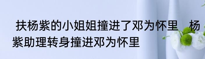  扶杨紫的小姐姐撞进了邓为怀里   杨紫助理转身撞进邓为怀里