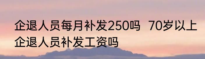 企退人员每月补发250吗  70岁以上企退人员补发工资吗