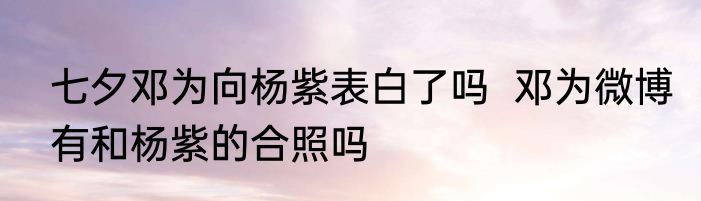 七夕邓为向杨紫表白了吗  邓为微博有和杨紫的合照吗