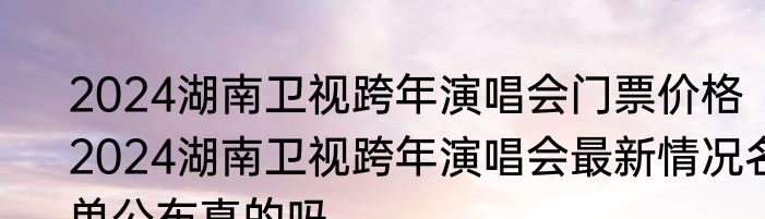 2024湖南卫视跨年演唱会门票价格   2024湖南卫视跨年演唱会最新情况名单公布真的吗