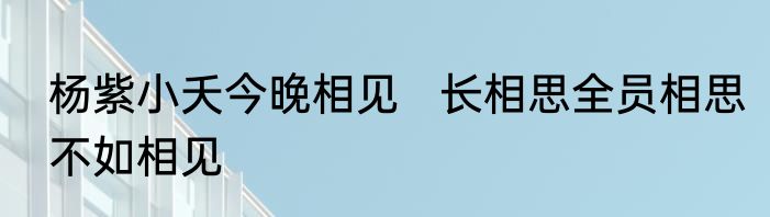 杨紫小夭今晚相见   长相思全员相思不如相见