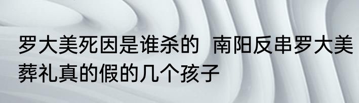 罗大美死因是谁杀的  南阳反串罗大美葬礼真的假的几个孩子 