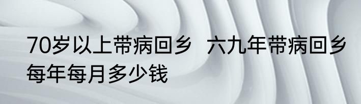 70岁以上带病回乡  六九年带病回乡每年每月多少钱