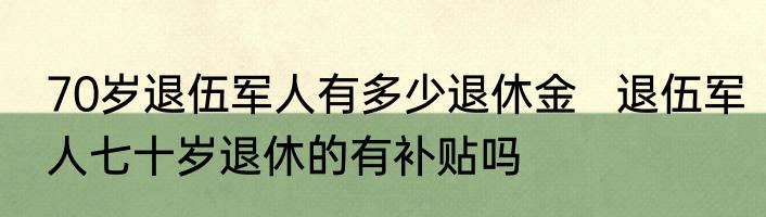 70岁退伍军人有多少退休金   退伍军人七十岁退休的有补贴吗