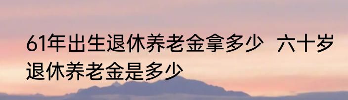 61年出生退休养老金拿多少  六十岁退休养老金是多少