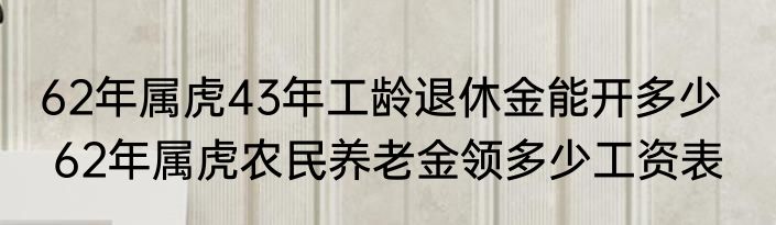 62年属虎43年工龄退休金能开多少    62年属虎农民养老金领多少工资表