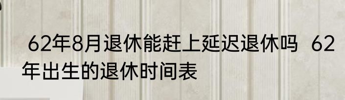  62年8月退休能赶上延迟退休吗  62年出生的退休时间表
