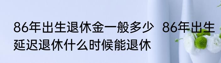 86年出生退休金一般多少  86年出生延迟退休什么时候能退休