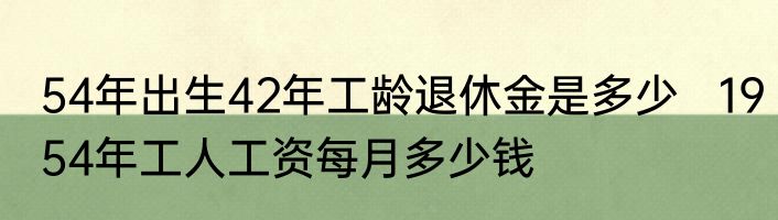 54年出生42年工龄退休金是多少   1954年工人工资每月多少钱