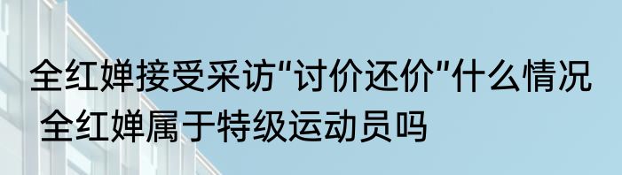 全红婵接受采访“讨价还价”什么情况   全红婵属于特级运动员吗