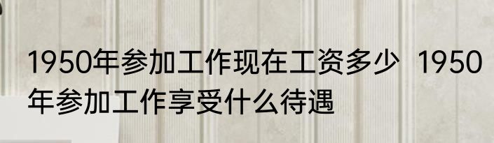 1950年参加工作现在工资多少  1950年参加工作享受什么待遇
