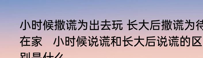 小时候撒谎为出去玩 长大后撒谎为待在家   小时候说谎和长大后说谎的区别是什么