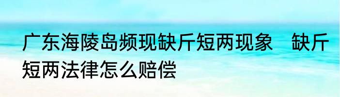广东海陵岛频现缺斤短两现象   缺斤短两法律怎么赔偿