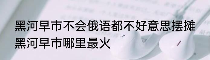 黑河早市不会俄语都不好意思摆摊  黑河早市哪里最火