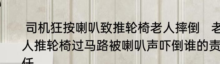  司机狂按喇叭致推轮椅老人摔倒   老人推轮椅过马路被喇叭声吓倒谁的责任