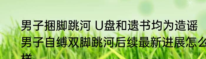 男子捆脚跳河 U盘和遗书均为造谣   男子自缚双脚跳河后续最新进展怎么样