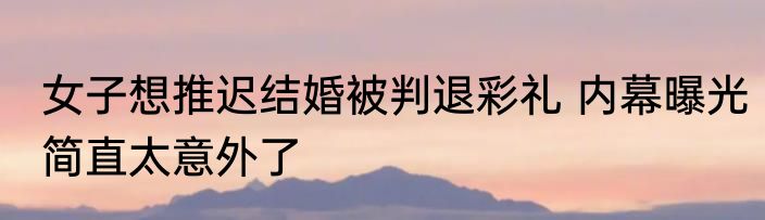 女子想推迟结婚被判退彩礼 内幕曝光简直太意外了