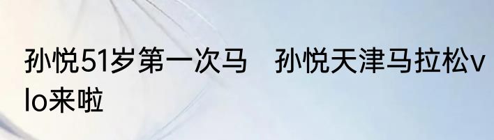 孙悦51岁第一次马   孙悦天津马拉松vlo来啦
