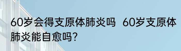 60岁会得支原体肺炎吗  60岁支原体肺炎能自愈吗？